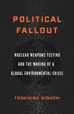 Political Fallout: Nuclear Weapons Testing and the Making of a Global Environmental Crisis by Higuchi, Toshihiro