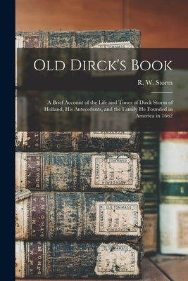 Old Dirck's Book; a Brief Account of the Life and Times of Dirck Storm of Holland, His Antecedents, and the Family He Founded in America in 1662 by Storm, R. W. (Raymond William) 1887-