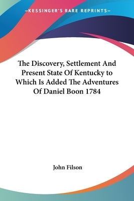 The Discovery, Settlement And Present State Of Kentucky to Which Is Added The Adventures Of Daniel Boon 1784 by Filson, John