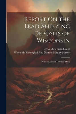Report On the Lead and Zinc Deposits of Wisconsin: With an Atlas of Detailed Maps by Wisconsin Geological and Natural Hist