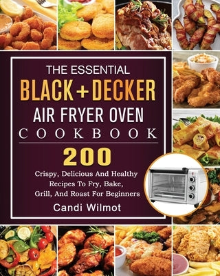 The Essential BLACK+DECKER Air Fryer Oven Cookbook: 200 Crispy, Delicious And Healthy Recipes To Fry, Bake, Grill, And Roast For Beginners by Wilmot, Candi