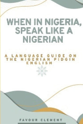 When in Nigeria, Speak Like a Nigerian: A Language Guide on the Nigerian Pidgin English by Clement, Favour
