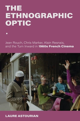 The Ethnographic Optic: Jean Rouch, Chris Marker, Alain Resnais, and the Turn Inward in 1960s French Cinema by Astourian, Laure