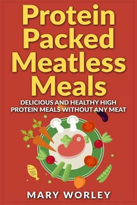 Protein Packed Meatless Meals: Delicious and Healthy High Protein Meals without Any Meat by Worley, Mary
