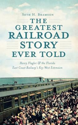 The Greatest Railroad Story Ever Told: Henry Flagler & the Florida East Coast Railway's Key West Extension by Bramson, Seth H.