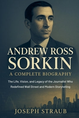 Andrew Ross Sorkin-A Complete Biography: The Life, Vision, and Legacy of the Journalist Who Redefined Wall Street and Modern Storytelling by Straub, Joseph