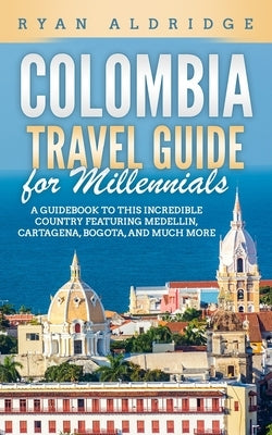 Colombia Travel Guide for Millennials: A Guidebook to this Incredible Country featuring Medellin, Cartagena, Bogota, and much more by Aldridge, Ryan