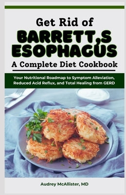 Get Rid of Barrett's Esophagus: A Complete Diet Cookbook: Your Nutritional Roadmap to Symptom Alleviation, Reduced Acid Reflux, and Total Healing from by McAllister, Audrey