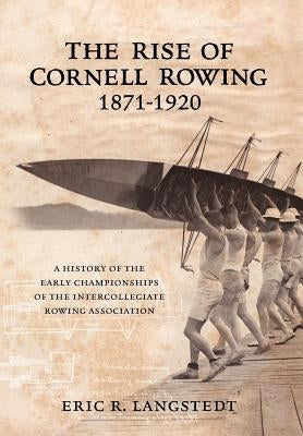 The Rise of Cornell Rowing 1871-1920: A History of the Early Championships of The Intercollegiate Rowing Association by Langstedt, Eric R.