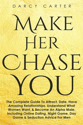 Make Her Chase You: The Complete Guide To Attract, Date, Have Amazing Relationships, Understand What Women Want, & Become An Alpha Male (3 in 1 Bundle by Carter, Darcy
