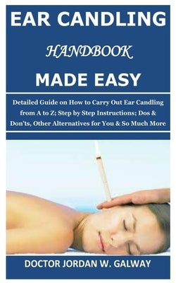 Ear Candling Handbook Made Easy: Detailed Guide on How to Carry Out Ear Candling from A to Z; Step by Step Instructions; Dos & Don'ts, Other Alternati by Galway, Doctor Jordan W.