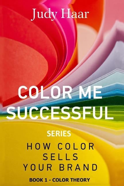 Color Me Successful, How Color Sells Your Brand: Book 1 - Color Theory by Haar, Judy
