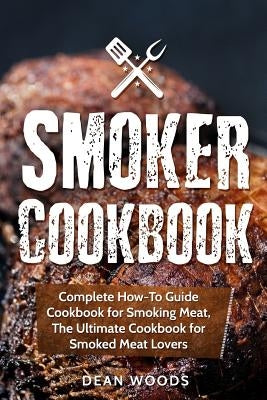 Smoker Cookbook: Complete How-To Guide Cookbook for Smoking Meat, The Ultimate Cookbook for Smoked Meat Lovers by Woods, Dean
