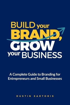 Build Your Brand, Grow Your Business: A Complete Guide To Branding For Entrepreneurs And Small Businesses by Sartoris, Dustin