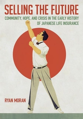 Selling the Future: Community, Hope, and Crisis in the Early History of Japanese Life Insurance by Moran, Ryan