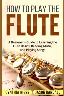 How to Play the Flute: A Beginner's Guide to Learning the Flute Basics, Reading Music, and Playing Songs by Randall, Jason