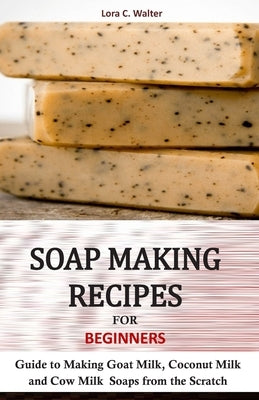 Soap Making Recipes for Beginners: Guide to Making Goat Milk, Coconut Milk and Cow Milk Soaps from the Scratch by Walter, Lora C.