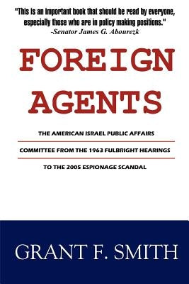 Foreign Agents: The American Israel Public Affairs Committee from the 1963 Fulbright Hearings to the 2005 Espionage Scandal by Smith, Grant F.