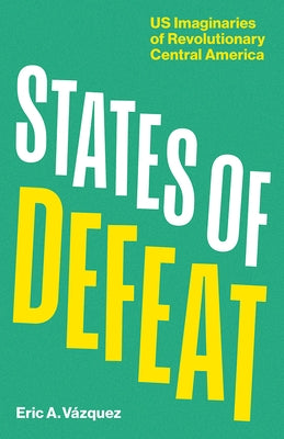 States of Defeat: Us Imaginaries of Revolutionary Central America by VÃ¡zquez, Eric A.