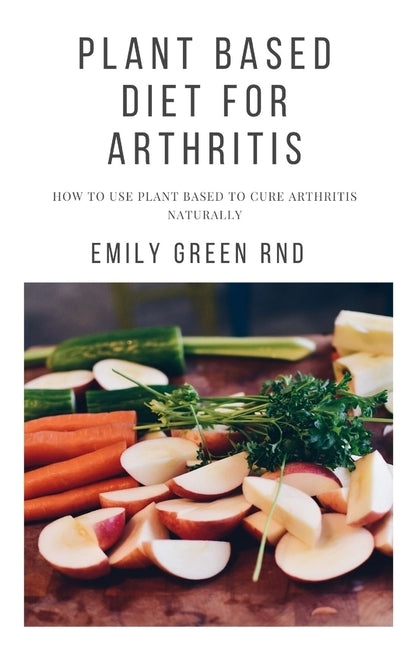 Plant Based Diet for Arthritis: How to use plant based to cure arthritis naturally by Green Rnd, Emily