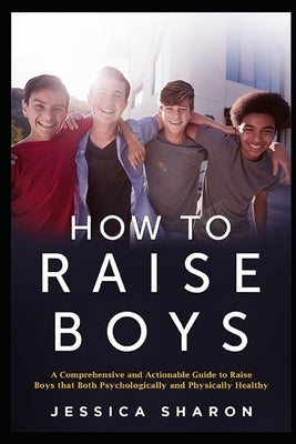 How to Raise Boys: A Comprehensive and Actionable Guide to raise Boys that both psychologically and physically healthy by Sharon, Jessica