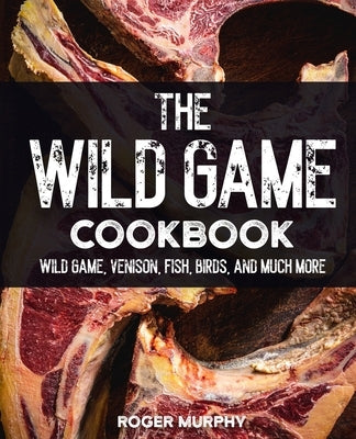 The Wild Game Cookbook: Flavor-Packed Recipes of Wild Game, Venison, Fish, Birds, and Much More by Murphy, Roger