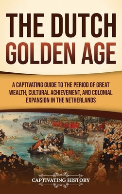 The Dutch Golden Age: A Captivating Guide to the Period of Great Wealth, Cultural Achievement, and Colonial Expansion in the Netherlands by History, Captivating