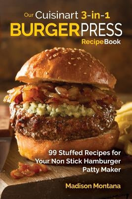 Our Cuisinart 3-in-1 Burger Press Cookbook: 99 Stuffed Recipes for Your Non Stick Hamburger Patty Maker by Montana, Madison