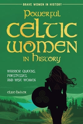 Powerful Celtic Women in History: Warrior Queens, Priestesses, and Wise Women by Baker, Elise