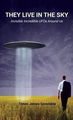 They Live in the Sky: Invisible Incredible UFOs Around Us by Constable, Trevor James
