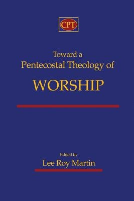 Toward a Pentecostal Theology of Worship by Martin, Lee Roy