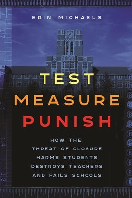 Test, Measure, Punish: How the Threat of Closure Harms Students, Destroys Teachers, and Fails Schools by Michaels, Erin