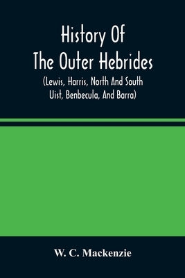 History Of The Outer Hebrides: (Lewis, Harris, North And South Uist, Benbecula, And Barra) by C. MacKenzie, W.