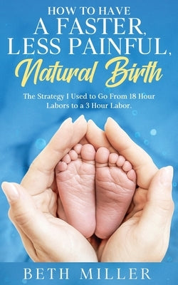 How to Have a Faster, Less Painful Natural Birth: The Strategy I used to Go From 18 Hour labors to a 3 Hour Labor by Miller, Beth