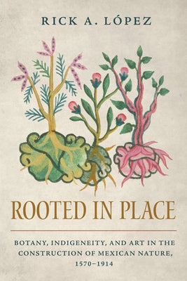 Rooted in Place: Botany, Indigeneity, and Art in the Construction of Mexican Nature, 1570-1914 by L&#195;&#179;pez, Rick A.