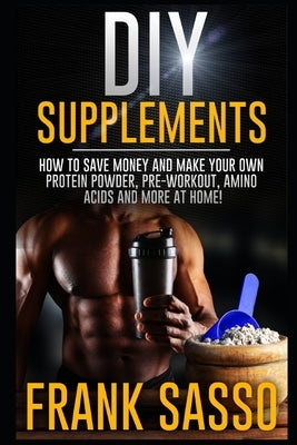 DIY Supplements: How To Save Money and Make Your Own Protein Powder, Pre-Workout, Amino Acids And More At Home! by Sasso, Frank