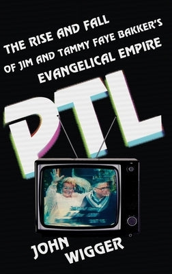 PTL: The Rise and Fall of Jim and Tammy Faye Bakker's Evangelical Empire by Wigger, John