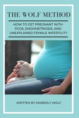 The Wolf Method: How To Get Pregnant With PCOS, Endometriosis And Unexplained Female Infertility by Wolf, Kimberly