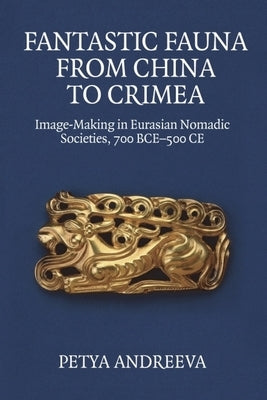 Fantastic Fauna from China to Crimea: Image-Making in Eurasian Nomadic Societies, 700 Bce-500 CE by Andreeva, Petya