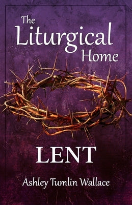 The Liturgical Home: Lent by Wallace, Ashley Tumlin