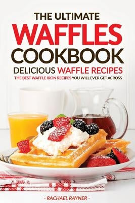 The Ultimate Waffles Cookbook - Delicious Waffle Recipes: The Best Waffle Iron Recipes You Will Ever Get Across by Rayner, Rachael