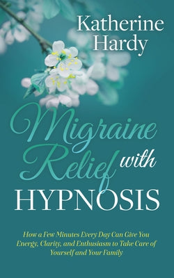 Migraine Relief with Hypnosis: How a Few Minutes Every Day Can Give You Energy, Clarity, and Enthusiasm to Take Care of Yourself and Your Family by Hardy, Katherine