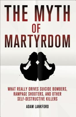 The Myth of Martyrdom: What Really Drives Suicide Bombers, Rampage Shooters, and Other Self-Destructive Killers by Lankford, Adam