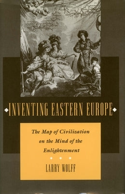 Inventing Eastern Europe: The Map of Civilization on the Mind of the Enlightenment by Wolff, Larry