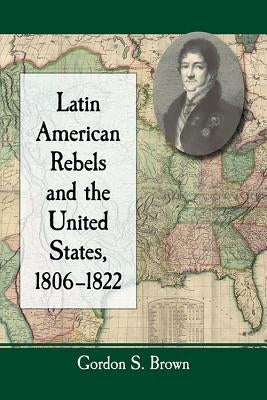 Latin American Rebels and the United States, 1806-1822 by Brown, Gordon S.