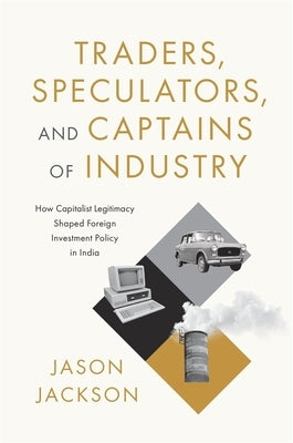 Traders, Speculators, and Captains of Industry: How Capitalist Legitimacy Shaped Foreign Investment Policy in India by Jackson, Jason