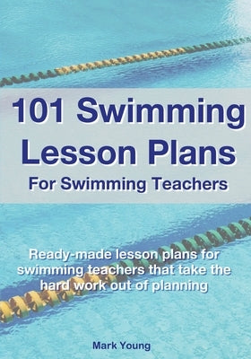 101 Swimming Lesson Plans For Swimming Teachers: Ready-made swimming lesson plans that take the hard work out of planning by Young, Mark