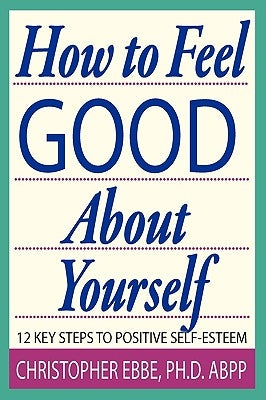 How To Feel Good About Yourself--12 Key Steps to Positive Self-Esteem by Ebbe, Christopher E.