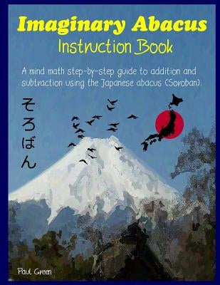 Imaginary Abacus - Instruction book: A mind math step-by-step guide to addition and subtraction using an imaginary Japanese abacus (Soroban). by Green, Paul