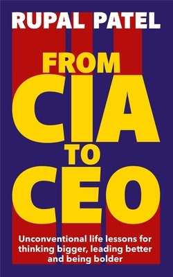 From CIA to CEO: Unconventional Life Lessons for Thinking Bigger, Leading Better and Being Bolder by Patel, Rupal